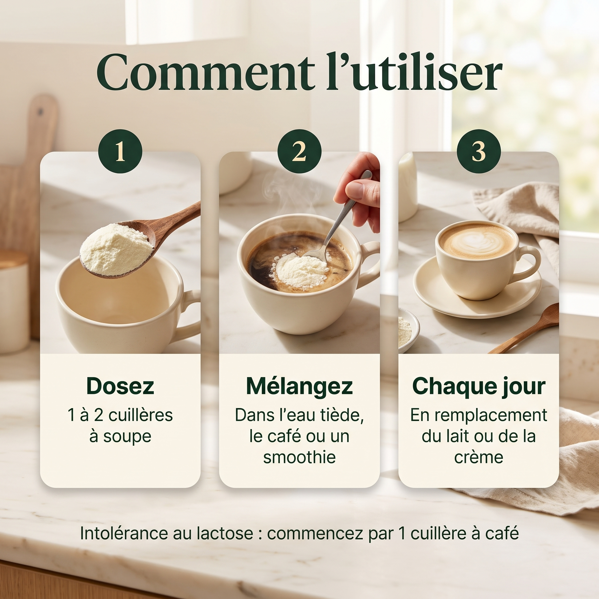 Comment l'utiliser en 3 étapes : dosez 1 à 2 cuillères à soupe, mélangez dans l'eau tiède, le café ou un smoothie, chaque jour en remplacement du lait ou de la crème.